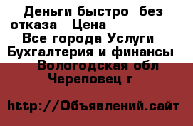 Деньги быстро, без отказа › Цена ­ 3 000 000 - Все города Услуги » Бухгалтерия и финансы   . Вологодская обл.,Череповец г.